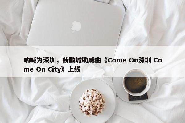 呐喊为深圳，新鹏城助威曲《Come On深圳 Come On City》上线