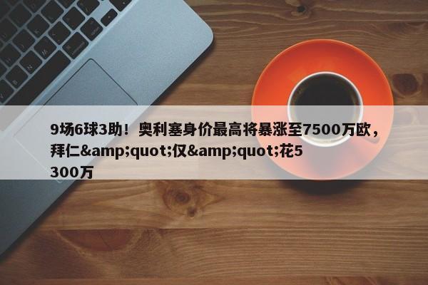 9场6球3助！奥利塞身价最高将暴涨至7500万欧，拜仁&quot;仅&quot;花5300万