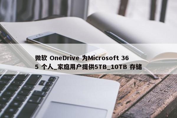 微软 OneDrive 为Microsoft 365 个人_家庭用户提供5TB_10TB 存储