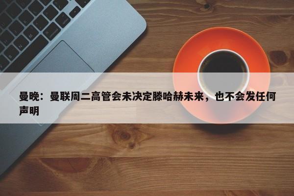 曼晚：曼联周二高管会未决定滕哈赫未来，也不会发任何声明