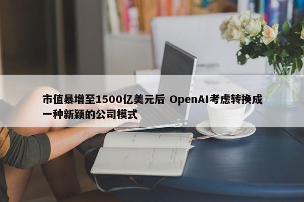 市值暴增至1500亿美元后 OpenAI考虑转换成一种新颖的公司模式