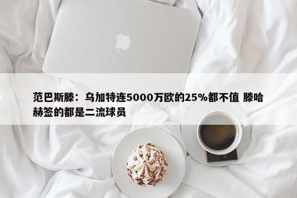 范巴斯滕：乌加特连5000万欧的25%都不值 滕哈赫签的都是二流球员