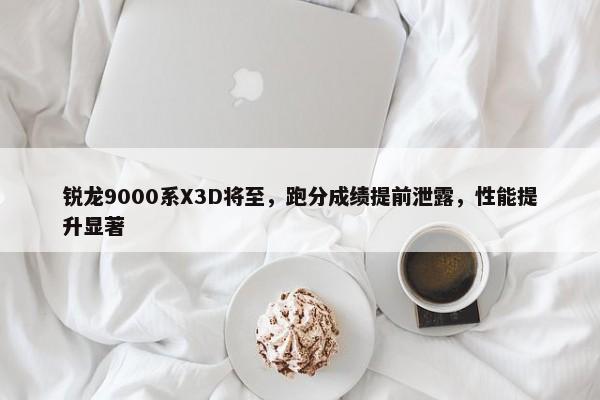 锐龙9000系X3D将至，跑分成绩提前泄露，性能提升显著