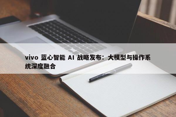 vivo 蓝心智能 AI 战略发布：大模型与操作系统深度融合