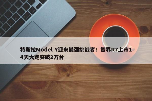 特斯拉Model Y迎来最强挑战者！智界R7上市14天大定突破2万台