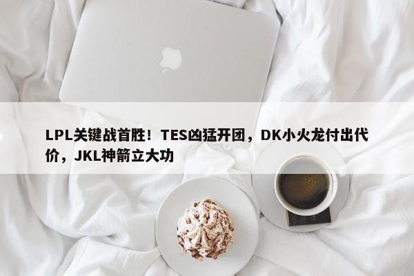 LPL关键战首胜！TES凶猛开团，DK小火龙付出代价，JKL神箭立大功