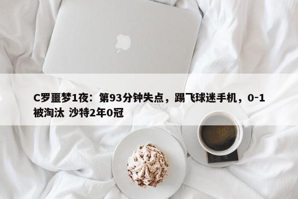 C罗噩梦1夜：第93分钟失点，踢飞球迷手机，0-1被淘汰 沙特2年0冠