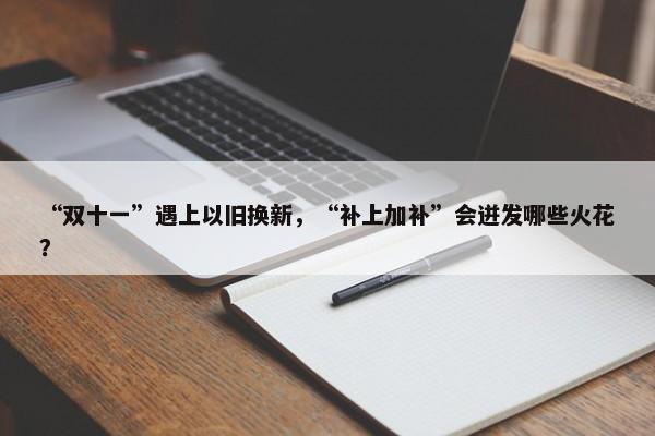 “双十一”遇上以旧换新，“补上加补”会迸发哪些火花？