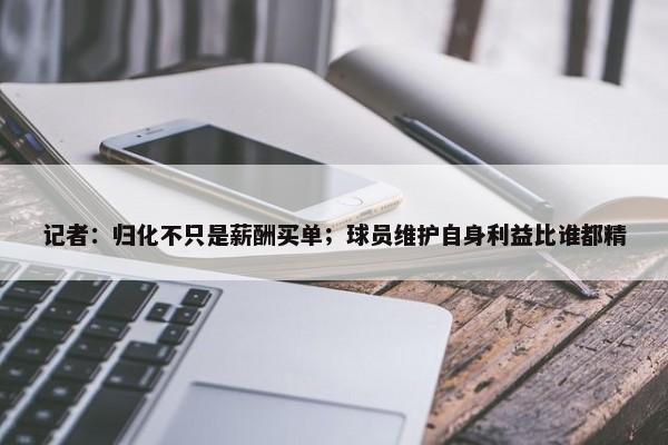 记者：归化不只是薪酬买单；球员维护自身利益比谁都精