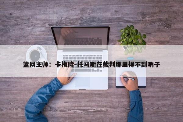 篮网主帅：卡梅隆-托马斯在裁判那里得不到哨子