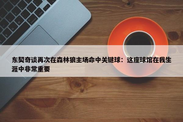 东契奇谈再次在森林狼主场命中关键球：这座球馆在我生涯中非常重要