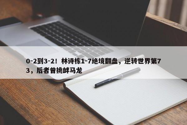 0-2到3-2！林诗栋1-7绝境翻盘，逆转世界第73，后者曾挑衅马龙