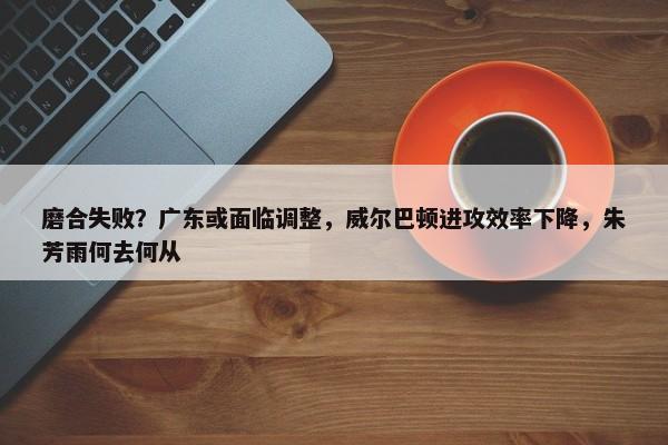 磨合失败？广东或面临调整，威尔巴顿进攻效率下降，朱芳雨何去何从