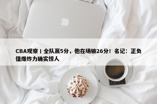 CBA观察丨全队赢5分，他在场输26分！名记：正负值爆炸力确实惊人