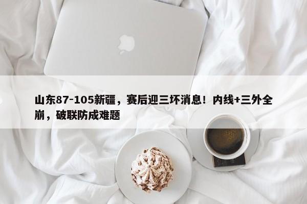 山东87-105新疆，赛后迎三坏消息！内线+三外全崩，破联防成难题