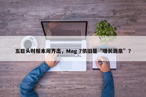 五巨头财报本周齐出，Mag 7依旧是“增长源泉”？