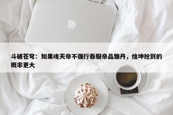 斗破苍穹：如果魂天帝不强行吞服帝品雏丹，烛坤抢到的概率更大