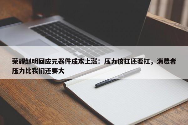 荣耀赵明回应元器件成本上涨：压力该扛还要扛，消费者压力比我们还要大