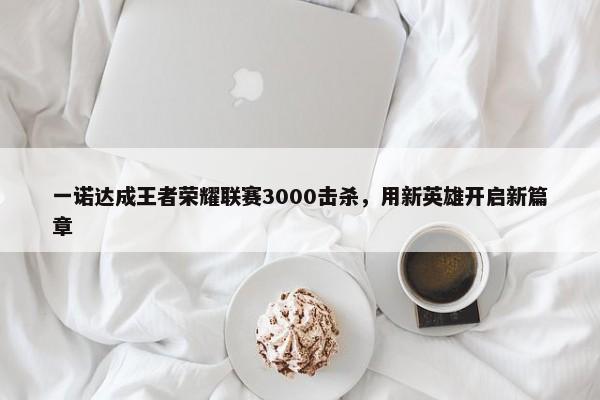 一诺达成王者荣耀联赛3000击杀，用新英雄开启新篇章