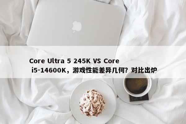 Core Ultra 5 245K VS Core i5-14600K，游戏性能差异几何？对比出炉