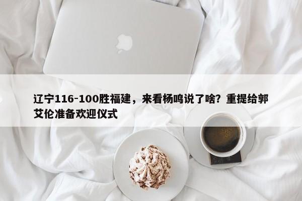 辽宁116-100胜福建，来看杨鸣说了啥？重提给郭艾伦准备欢迎仪式