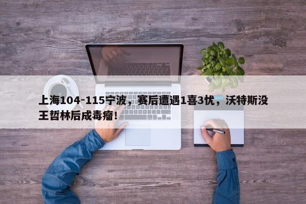 上海104-115宁波，赛后遭遇1喜3忧，沃特斯没王哲林后成毒瘤！