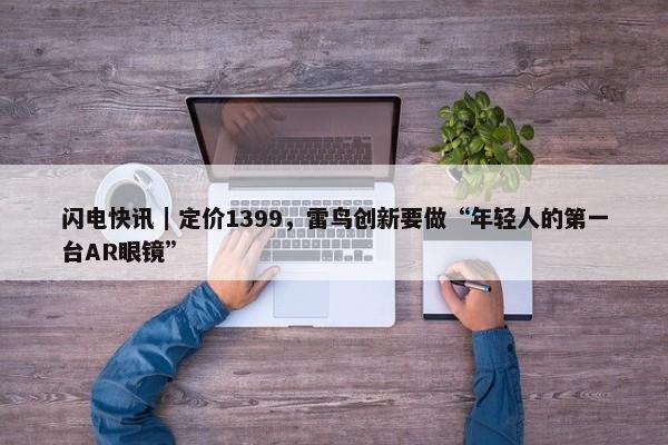 闪电快讯｜定价1399，雷鸟创新要做“年轻人的第一台AR眼镜”