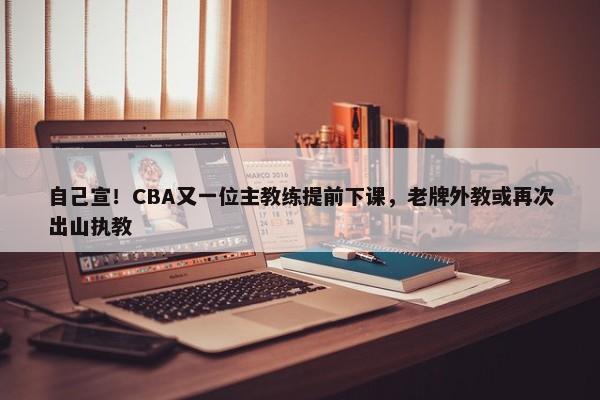 自己宣！CBA又一位主教练提前下课，老牌外教或再次出山执教