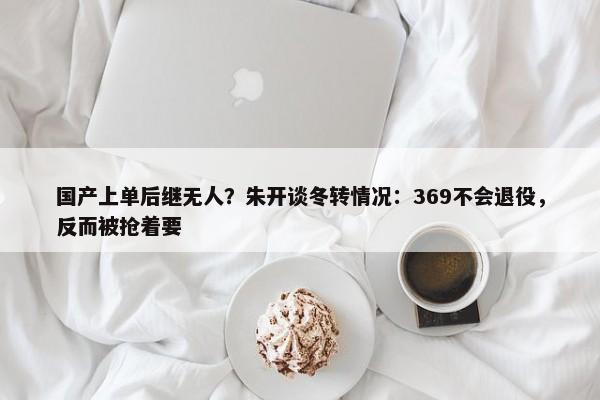 国产上单后继无人？朱开谈冬转情况：369不会退役，反而被抢着要