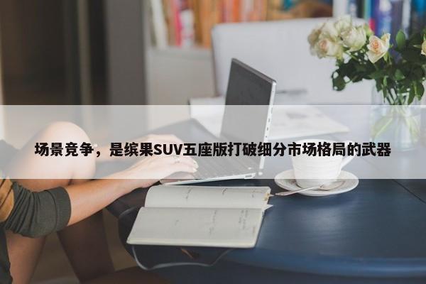 场景竞争，是缤果SUV五座版打破细分市场格局的武器