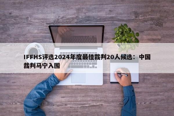 IFFHS评选2024年度最佳裁判20人候选：中国裁判马宁入围