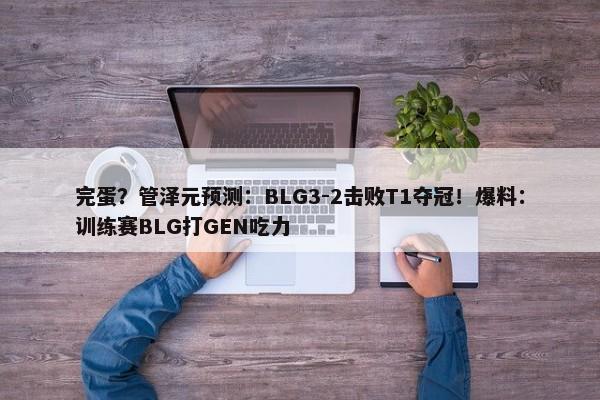 完蛋？管泽元预测：BLG3-2击败T1夺冠！爆料：训练赛BLG打GEN吃力