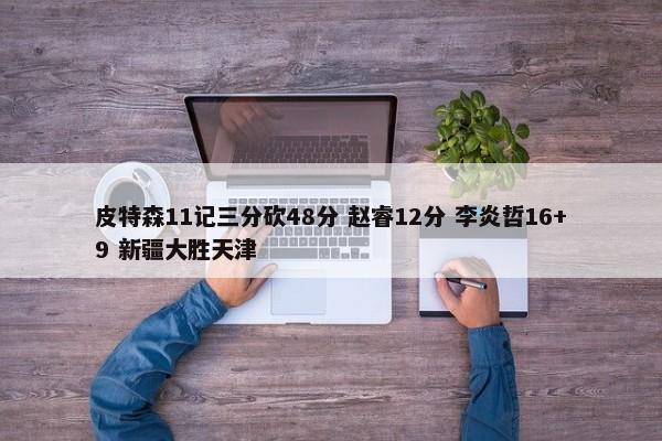 皮特森11记三分砍48分 赵睿12分 李炎哲16+9 新疆大胜天津