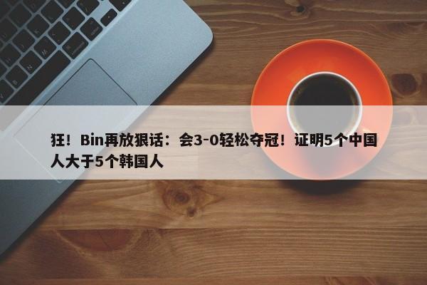 狂！Bin再放狠话：会3-0轻松夺冠！证明5个中国人大于5个韩国人