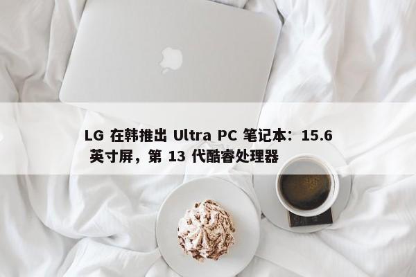 LG 在韩推出 Ultra PC 笔记本：15.6 英寸屏，第 13 代酷睿处理器