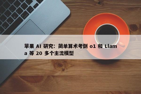 苹果 AI 研究：简单算术考倒 o1 和 Llama 等 20 多个主流模型