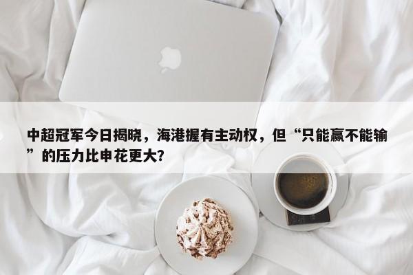 中超冠军今日揭晓，海港握有主动权，但“只能赢不能输”的压力比申花更大？