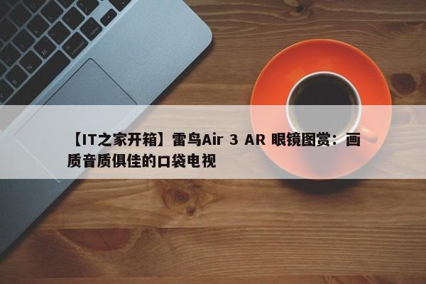 【IT之家开箱】雷鸟Air 3 AR 眼镜图赏：画质音质俱佳的口袋电视