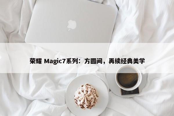 荣耀 Magic7系列：方圆间，再续经典美学