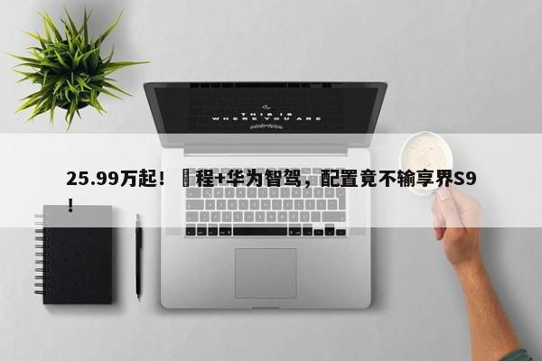 25.99万起！増程+华为智驾，配置竟不输享界S9！