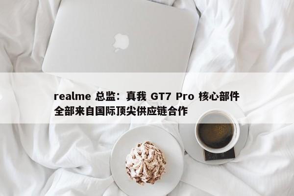 realme 总监：真我 GT7 Pro 核心部件全部来自国际顶尖供应链合作