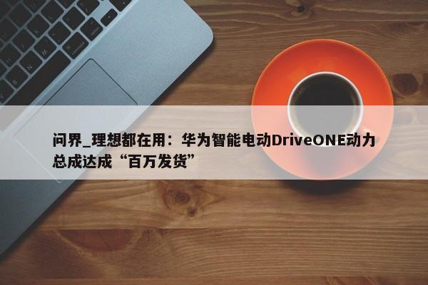 问界_理想都在用：华为智能电动DriveONE动力总成达成“百万发货”