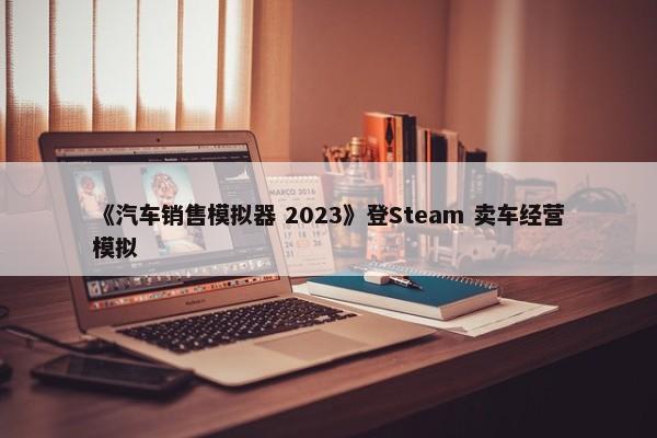 《汽车销售模拟器 2023》登Steam 卖车经营模拟