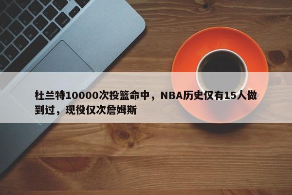 杜兰特10000次投篮命中，NBA历史仅有15人做到过，现役仅次詹姆斯