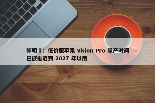 郭明錤：低价版苹果 Vision Pro 量产时间已被推迟到 2027 年以后