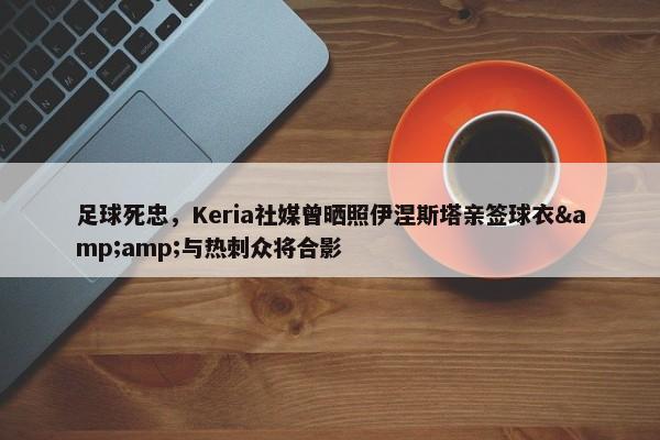 足球死忠，Keria社媒曾晒照伊涅斯塔亲签球衣&amp;与热刺众将合影