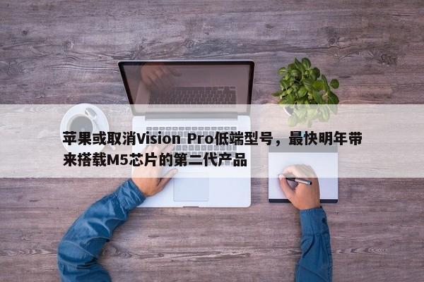 苹果或取消Vision Pro低端型号，最快明年带来搭载M5芯片的第二代产品