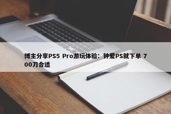 博主分享PS5 Pro游玩体验：钟爱PS就下单 700刀合适