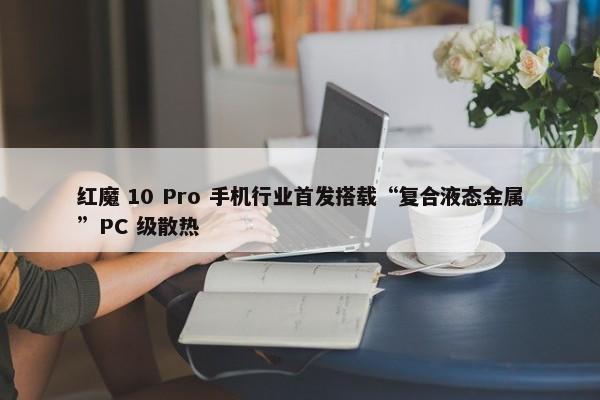 红魔 10 Pro 手机行业首发搭载“复合液态金属”PC 级散热