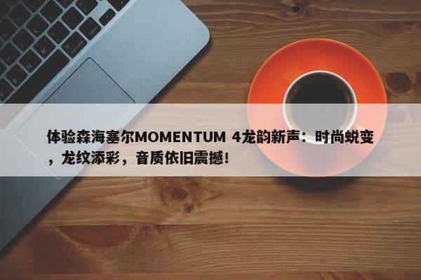 体验森海塞尔MOMENTUM 4龙韵新声：时尚蜕变，龙纹添彩，音质依旧震撼！